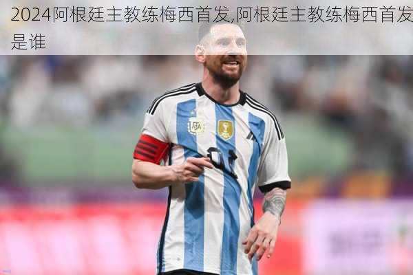 阿根廷主教练梅西首发,阿根廷主教练梅西首发是谁