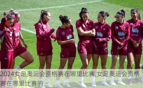 女足奥运会资格赛在哪里比赛,女足奥运会资格赛在哪里比赛的