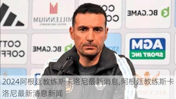 阿根廷教练斯卡洛尼最新消息,阿根廷教练斯卡洛尼最新消息新闻