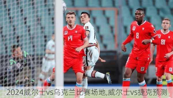 威尔士vs乌克兰比赛场地,威尔士vs捷克预测
