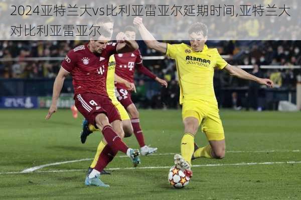 亚特兰大vs比利亚雷亚尔延期时间,亚特兰大对比利亚雷亚尔