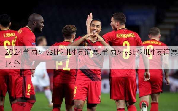 葡萄牙vs比利时友谊赛,葡萄牙vs比利时友谊赛比分
