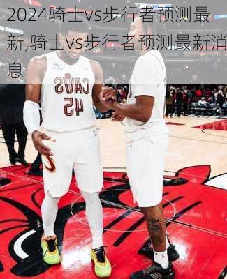 骑士vs步行者预测最新,骑士vs步行者预测最新消息