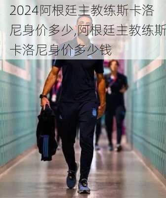 阿根廷主教练斯卡洛尼身价多少,阿根廷主教练斯卡洛尼身价多少钱