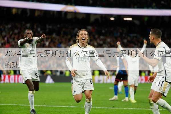 皇马克罗斯打什么位置,皇马克罗斯打什么位置的球