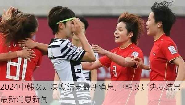 中韩女足决赛结果最新消息,中韩女足决赛结果最新消息新闻