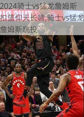 骑士vs猛龙詹姆斯扣篮仰天长啸,骑士vs猛龙詹姆斯跳投