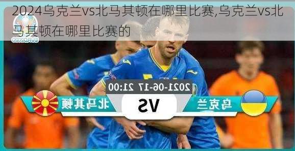 乌克兰vs北马其顿在哪里比赛,乌克兰vs北马其顿在哪里比赛的