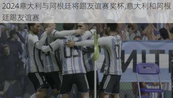 意大利与阿根廷将踢友谊赛奖杯,意大利和阿根廷踢友谊赛