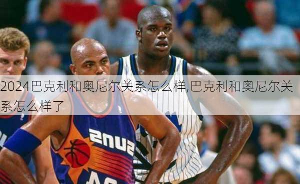 巴克利和奥尼尔关系怎么样,巴克利和奥尼尔关系怎么样了