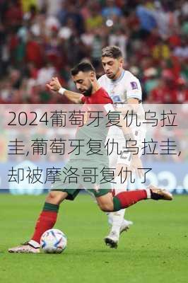 葡萄牙复仇乌拉圭,葡萄牙复仇乌拉圭,却被摩洛哥复仇了