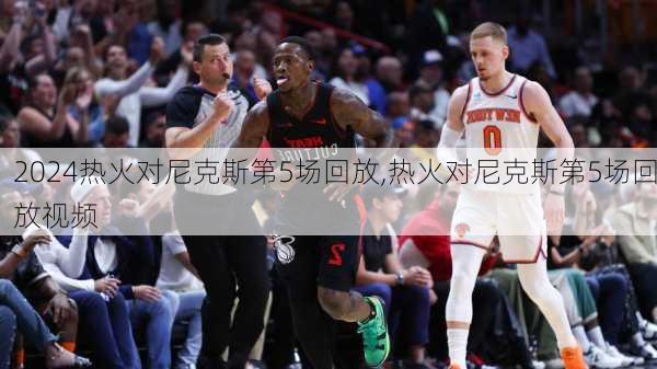 热火对尼克斯第5场回放,热火对尼克斯第5场回放视频