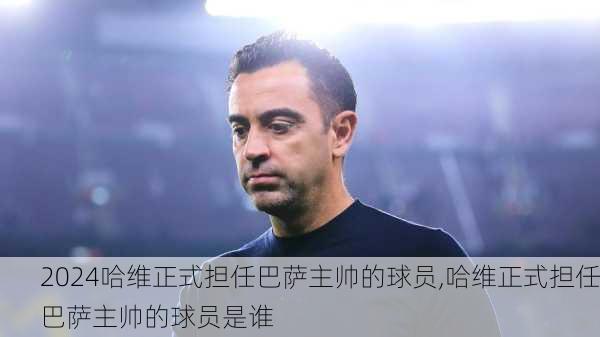哈维正式担任巴萨主帅的球员,哈维正式担任巴萨主帅的球员是谁