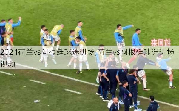 荷兰vs阿根廷球迷进场,荷兰vs阿根廷球迷进场视频