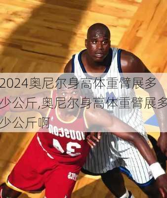 奥尼尔身高体重臂展多少公斤,奥尼尔身高体重臂展多少公斤啊