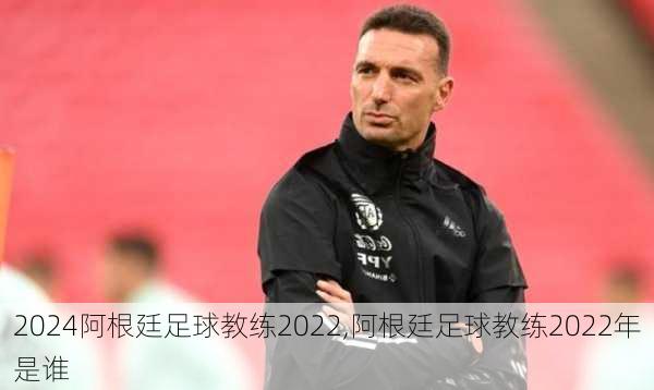 阿根廷足球教练2022,阿根廷足球教练2022年是谁