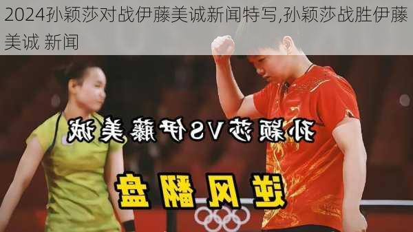 孙颖莎对战伊藤美诚新闻特写,孙颖莎战胜伊藤美诚 新闻
