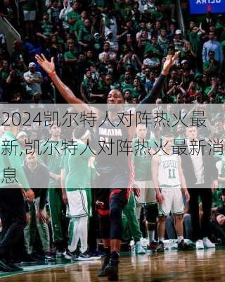 凯尔特人对阵热火最新,凯尔特人对阵热火最新消息