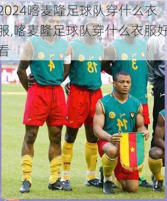 喀麦隆足球队穿什么衣服,喀麦隆足球队穿什么衣服好看