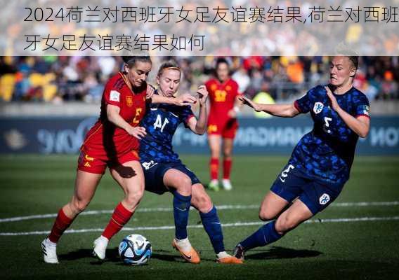 荷兰对西班牙女足友谊赛结果,荷兰对西班牙女足友谊赛结果如何