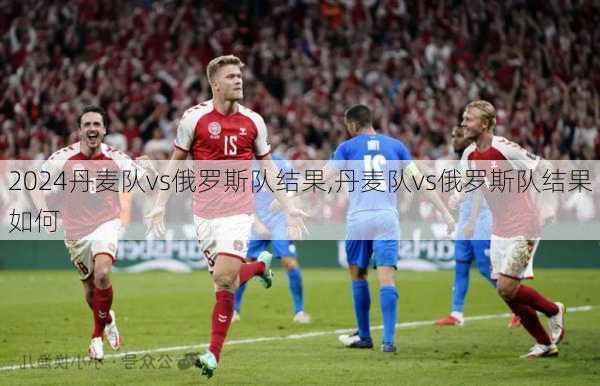 丹麦队vs俄罗斯队结果,丹麦队vs俄罗斯队结果如何