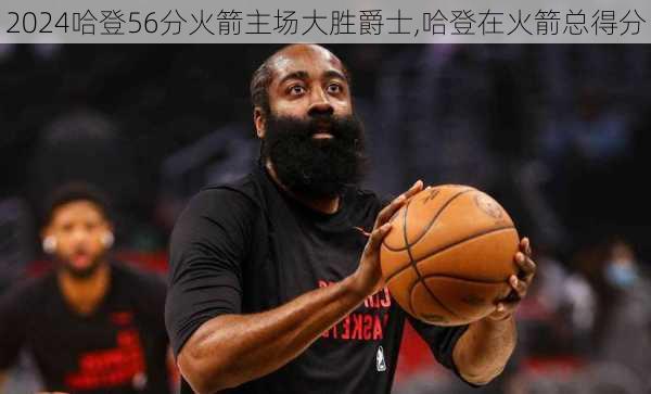 哈登56分火箭主场大胜爵士,哈登在火箭总得分