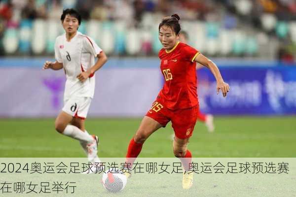 奥运会足球预选赛在哪女足,奥运会足球预选赛在哪女足举行