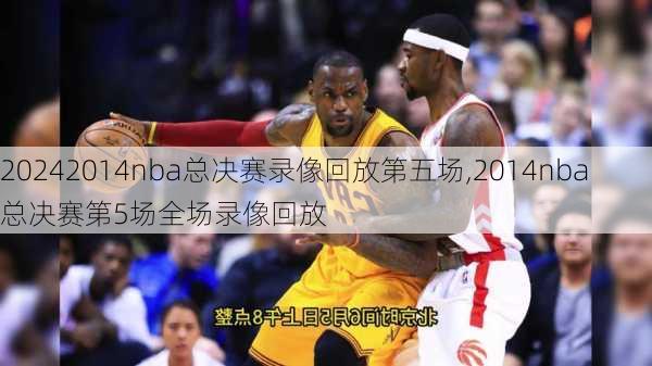 2014nba总决赛录像回放第五场,2014nba总决赛第5场全场录像回放