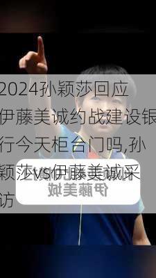 孙颖莎回应伊藤美诚约战建设银行今天柜台门吗,孙颖莎vs伊藤美诚采访