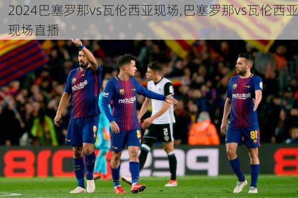 巴塞罗那vs瓦伦西亚现场,巴塞罗那vs瓦伦西亚现场直播