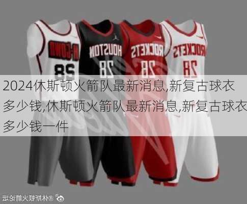 休斯顿火箭队最新消息,新复古球衣多少钱,休斯顿火箭队最新消息,新复古球衣多少钱一件