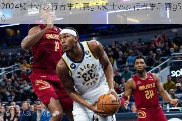 骑士vs步行者季后赛g5,骑士vs步行者季后赛g50