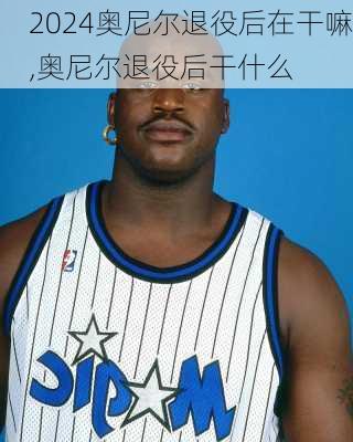 奥尼尔退役后在干嘛,奥尼尔退役后干什么