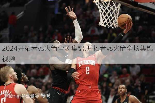 开拓者vs火箭全场集锦,开拓者vs火箭全场集锦视频