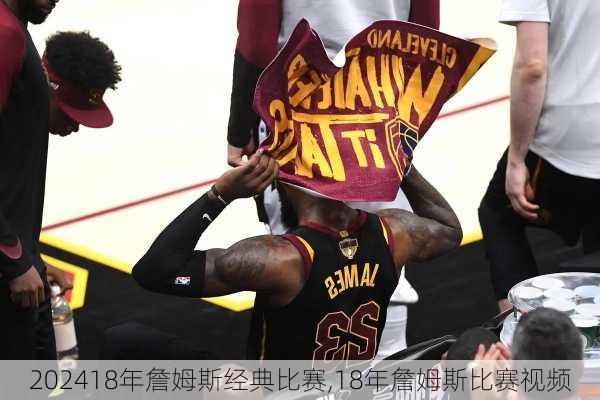 18年詹姆斯经典比赛,18年詹姆斯比赛视频