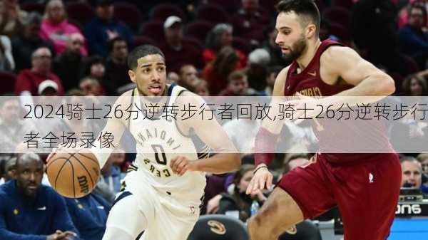 骑士26分逆转步行者回放,骑士26分逆转步行者全场录像
