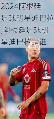 阿根廷足球明星迪巴拉,阿根廷足球明星迪巴拉是谁