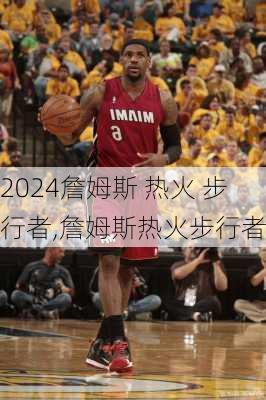 詹姆斯 热火 步行者,詹姆斯热火步行者