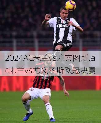 AC米兰vs尤文图斯,ac米兰vs尤文图斯欧冠决赛