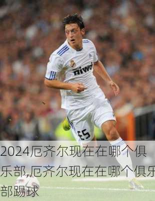 厄齐尔现在在哪个俱乐部,厄齐尔现在在哪个俱乐部踢球