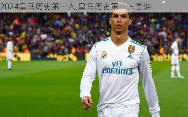 皇马历史第一人,皇马历史第一人是谁