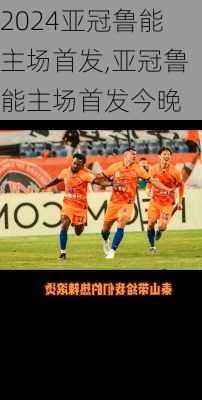 亚冠鲁能主场首发,亚冠鲁能主场首发今晚