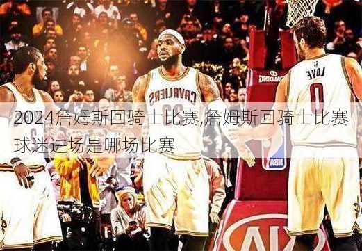 詹姆斯回骑士比赛,詹姆斯回骑士比赛球迷进场是哪场比赛