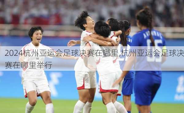 杭州亚运会足球决赛在哪里,杭州亚运会足球决赛在哪里举行