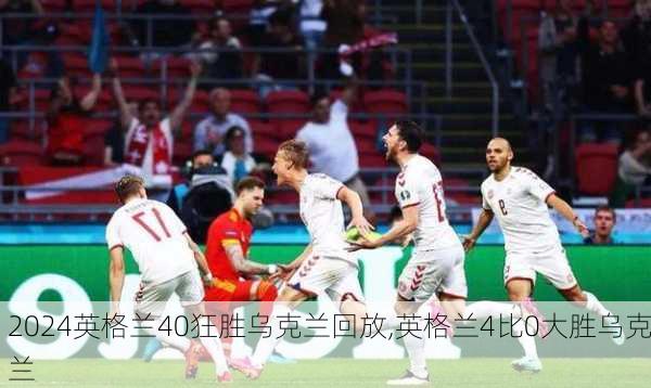 英格兰40狂胜乌克兰回放,英格兰4比0大胜乌克兰