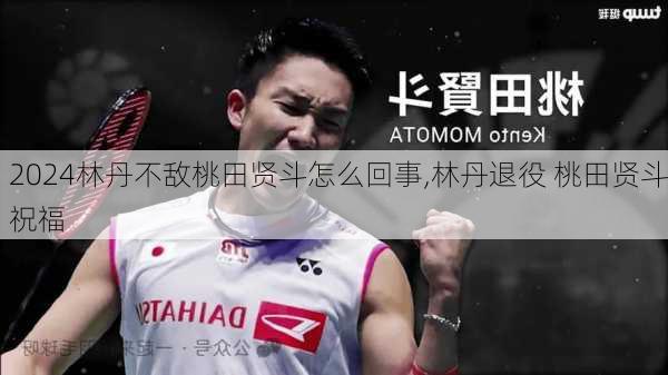 林丹不敌桃田贤斗怎么回事,林丹退役 桃田贤斗祝福
