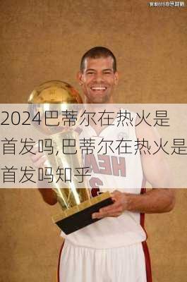 巴蒂尔在热火是首发吗,巴蒂尔在热火是首发吗知乎