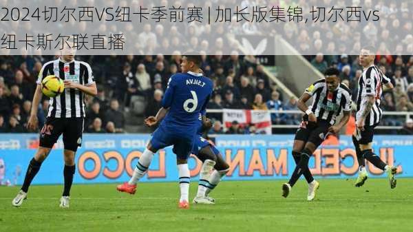 切尔西VS纽卡季前赛 | 加长版集锦,切尔西vs纽卡斯尔联直播