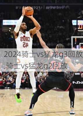 骑士vs猛龙g3回放,骑士vs猛龙g2回放