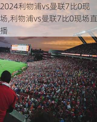 利物浦vs曼联7比0现场,利物浦vs曼联7比0现场直播
